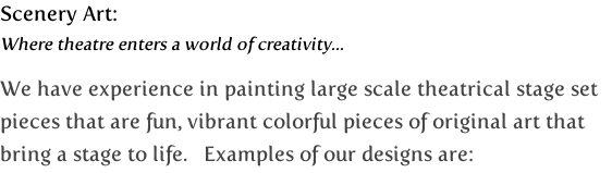 Scenery Art:
Where theatre enters a world of creativity...

We have experience in painting large scale theatrical stage set 
pieces that are fun, vibrant colorful pieces of original art that 
bring a stage to life.   Examples of our designs are: 

