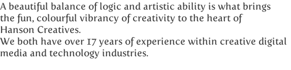 A beautiful balance of logic and artistic ability is what brings
the fun, colourful vibrancy of creativity to the heart of 
Hanson Creatives.
We both have over 17 years of experience within creative digital
media and technology industries.

